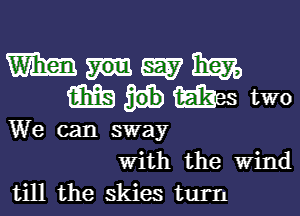 W 51257 Ema
w takes two
We can sway
With the Wind

till the skies turn