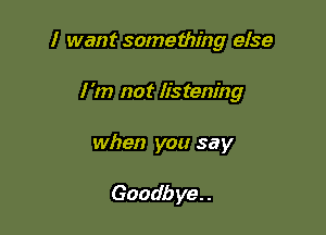 I want something else

I 'm not listening

when you say

Goadb ye. .