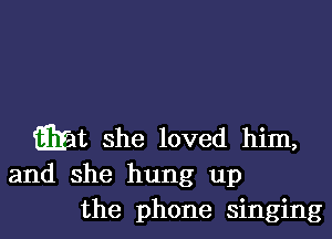 iEIat she loved him,

and she hung up
the phone singing