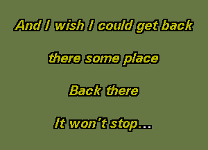 And I wish I could get back
there some place

Back there

It won't stop...