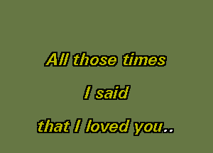 All those times

I said

that I loved you..