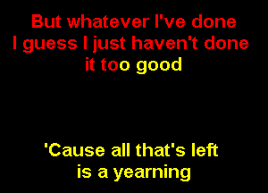 But whatever I've done
I guess I just haven't done
it too good

'Cause all that's left
is a yearning