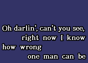 Oh darlid, cadt you see,

right now I know
how wrong

one man can be