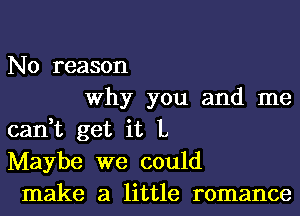 No reason
Why you and me
can,t get it L
Maybe we could
make a little romance