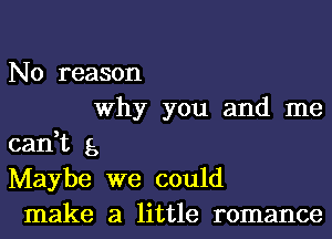 No reason
Why you and me
can,t 5
Maybe we could
make a little romance