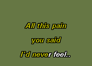 Alf this pain

you said

I 'd never feel.