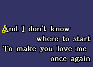 And I don,t know
where to start
To make you love me

once again I