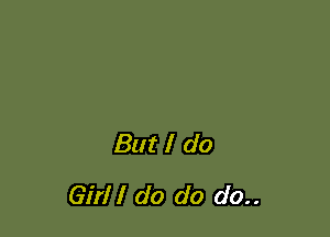 But I do
Girl I do do do..
