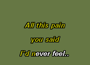 Alf this pain

you said

I 'd never feel.