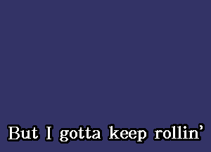 But I gotta keep rollin,