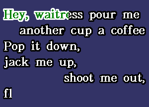 m mess pour me

another cup 3 coffee
Pop it down,

jack me up,
shoot me out,

f1