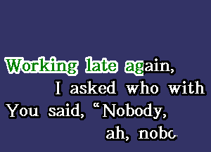 i513?) again,

I asked Who with
You said, ( N0body,
ah, nobc,