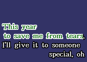 m m

in am,

F11 give it to someone
special, 0h