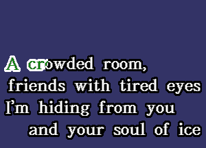 A (amwded room,

friends With tired eyes

Fm hiding from you
and your soul of ice