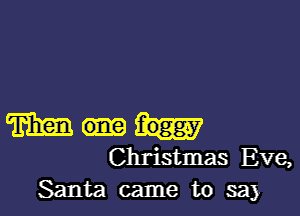 m foggy
Christmas Eve,
Santa came to say