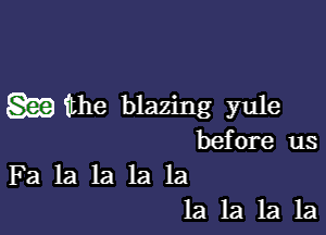 m the blazing yule

before us
Fa la la la la
1a 1a 1a 1a