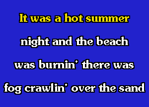 It was a hot summer
night and the beach
was bumin' there was

fog crawlin' over the sand
