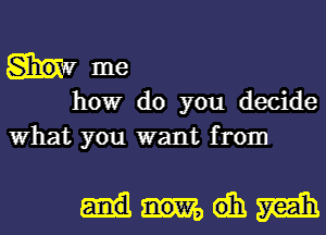 Sho. '1' me
howr do you decide
What you want from

Mth