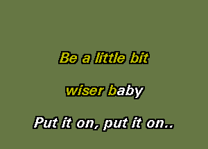 Be a little bit

wiser baby

Put it on, put it 012..