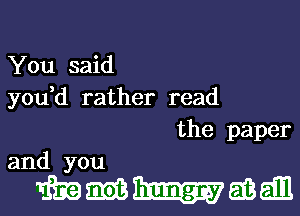 You said
you,d rather read

the paper
and you

mmmmm