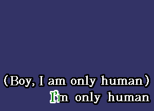 (Boy, I am only human)
mm only human