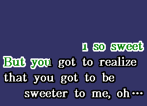 380

W got to realize
that you got to be

sweeter to me, oh---