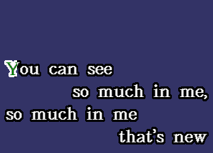 You can see

so much in me,
so much in me
thafs new