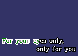 eyes only,

only for you