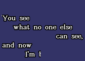 'You see
what no one else

can see,
and now

Fm l