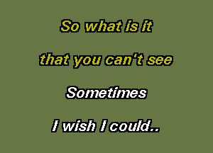 So what is it

that you can 't see

Some times

I wish I could..