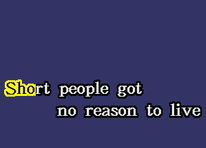 people got
no reason to live