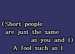 (Short people

are just the same

as you and I)
A fool such as I