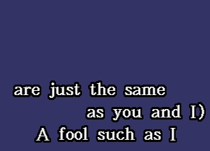 are just the same

as you and I)
A fool such as I