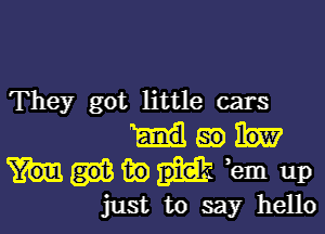 They got little cars

dam

in ,em up
just to say hello