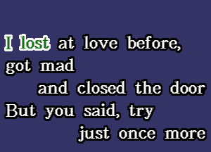 E at love before,
got mad

and closed the door
But you said, try
just once more