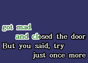 Glosed the door
But you said, try
just once more