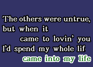 The others were untrue,
but When it

came to lovin, you
Fd spend my Whole lif

-hmm