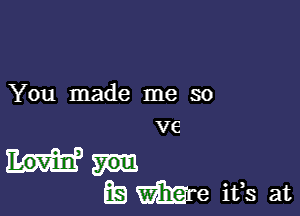 You made me so
ve

Ea We ifs at