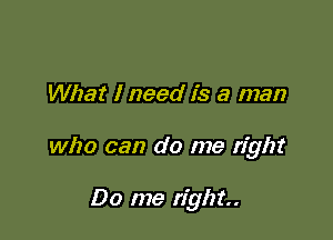 What I need is a man

who can do me right

Do me right.