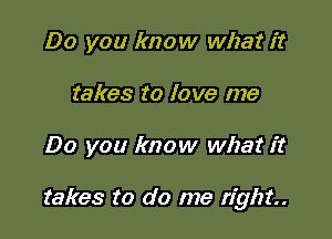 Do you know what it
takes to love me

Do you know what it

takes to do me right