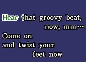 EEEE fnhat groovy beat,
now, mm-

Come on
and twist your
feet now