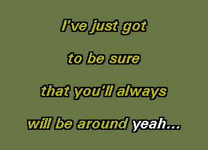 I've just got

to be sure
that you'll always

will be around yeah...