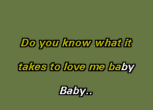 Do you know what it

takes to love me baby

Bab y. .