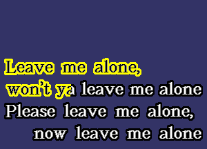 Em
m leave me alone
Please leave me alone,

nowr leave me alone