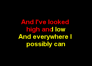 And I've looked
high and low

And everywhere I
possibly can