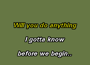 Will you do anything

I gotta know

before we begin