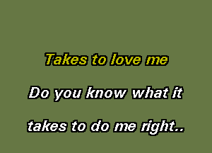 Takes to love me

Do you know what it

takes to do me right