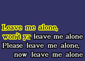 Em
m leave me alone
Please leave me alone,

nowr leave me alone