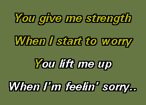 You give me strength

When I start to worry
You lift me up

When I 'm feelin ' sorry. .