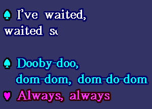 Q Pve waited,
waited Sk

Q Dooby-doo,
dom-dom, dom-do-dom
Always, always